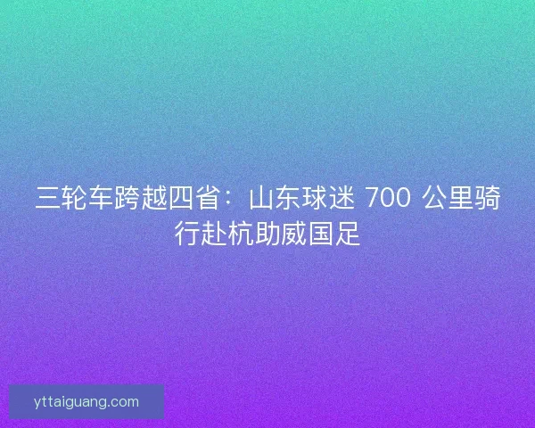 三轮车跨越四省：山东球迷 700 公里骑行赴杭助威国足