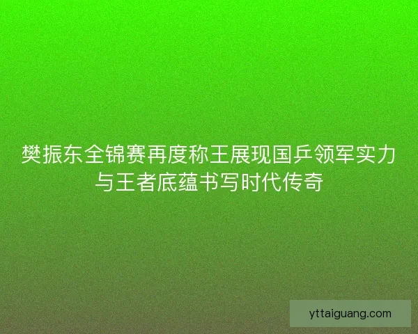 樊振东全锦赛再度称王展现国乒领军实力与王者底蕴书写时代传奇