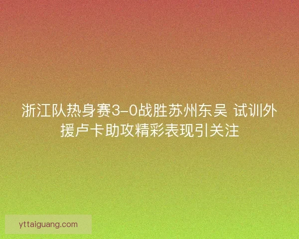 浙江队热身赛3-0战胜苏州东吴 试训外援卢卡助攻精彩表现引关注