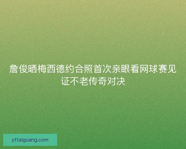 詹俊晒梅西德约合照首次亲眼看网球赛见证不老传奇对决