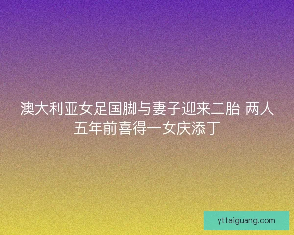 澳大利亚女足国脚与妻子迎来二胎 两人五年前喜得一女庆添丁