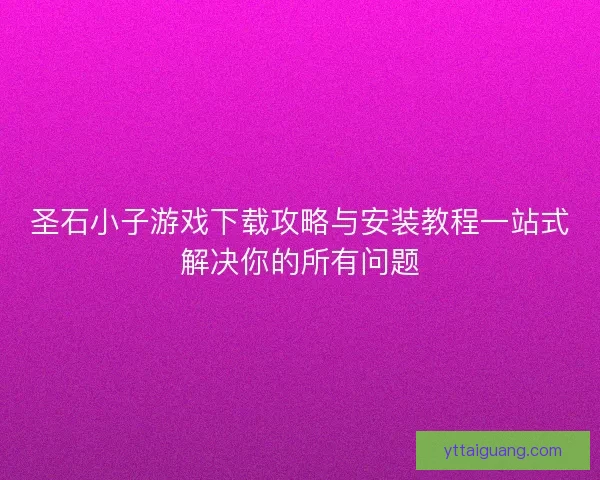 圣石小子游戏下载攻略与安装教程一站式解决你的所有问题