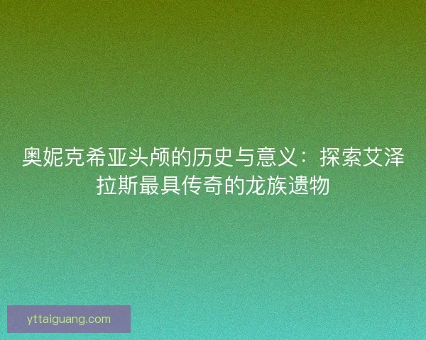 奥妮克希亚头颅的历史与意义：探索艾泽拉斯最具传奇的龙族遗物