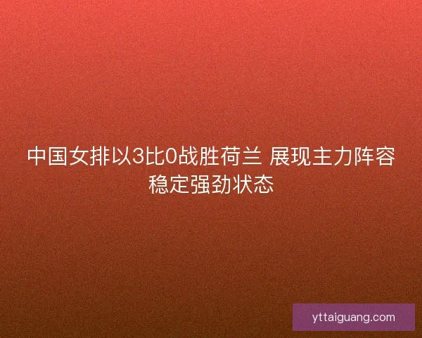 中国女排以3比0战胜荷兰 展现主力阵容稳定强劲状态