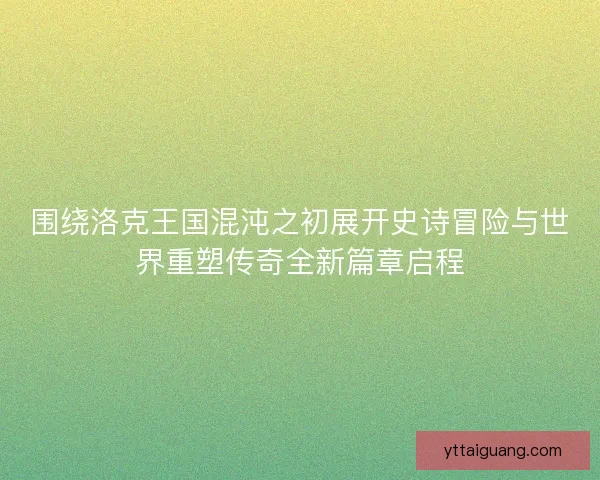 围绕洛克王国混沌之初展开史诗冒险与世界重塑传奇全新篇章启程