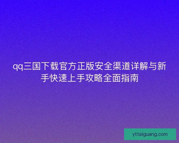 qq三国下载官方正版安全渠道详解与新手快速上手攻略全面指南