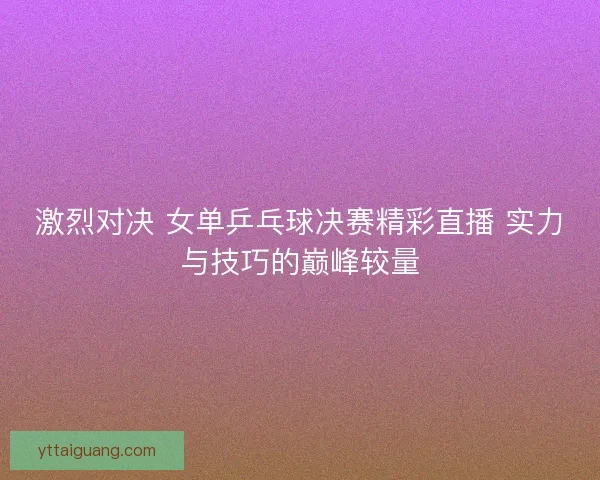 激烈对决 女单乒乓球决赛精彩直播 实力与技巧的巅峰较量