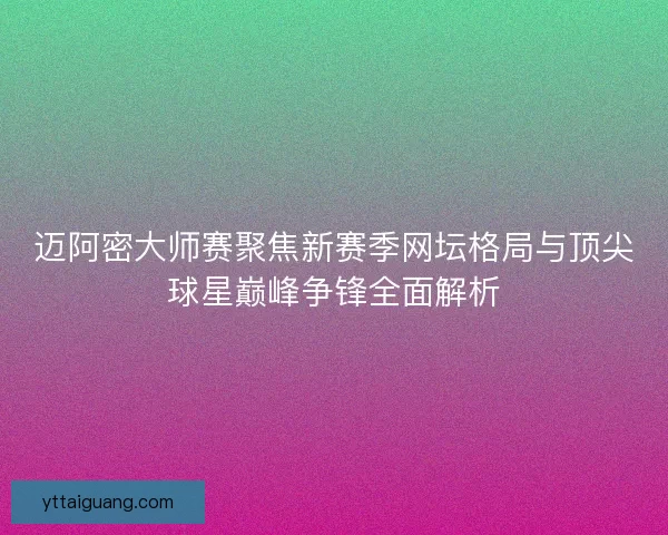 迈阿密大师赛聚焦新赛季网坛格局与顶尖球星巅峰争锋全面解析