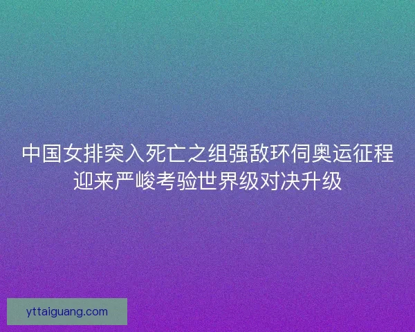 中国女排突入死亡之组强敌环伺奥运征程迎来严峻考验世界级对决升级