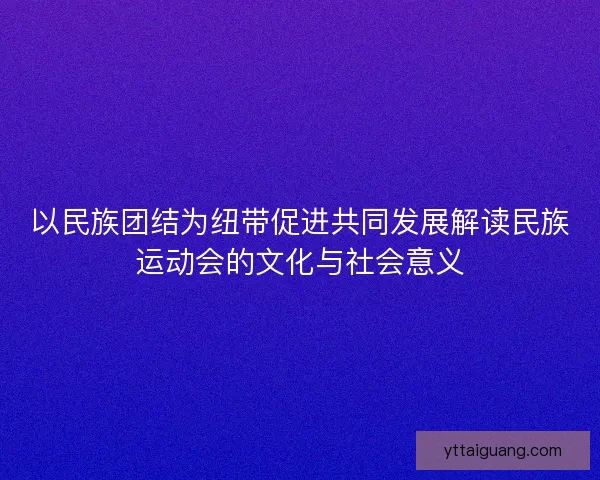 以民族团结为纽带促进共同发展解读民族运动会的文化与社会意义