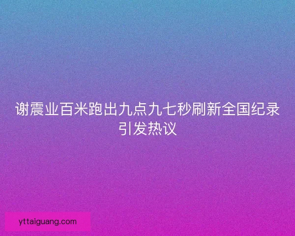 谢震业百米跑出九点九七秒刷新全国纪录引发热议