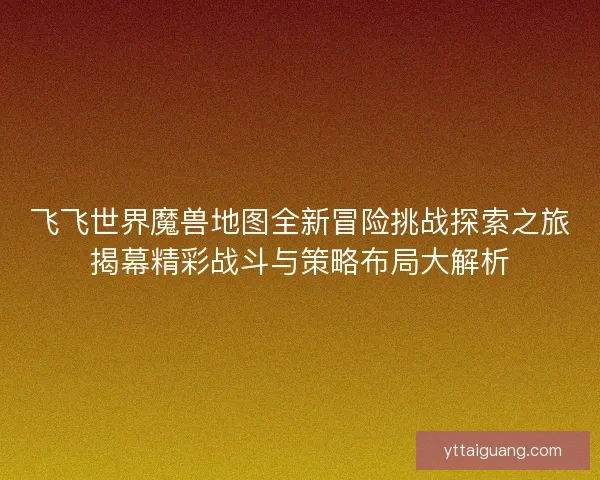 飞飞世界魔兽地图全新冒险挑战探索之旅揭幕精彩战斗与策略布局大解析