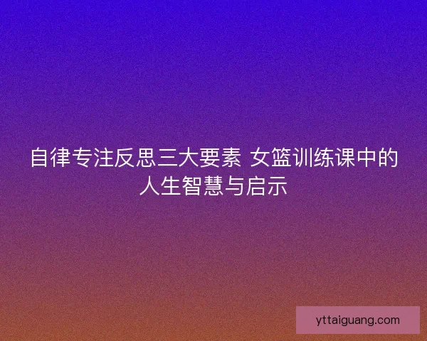 自律专注反思三大要素 女篮训练课中的人生智慧与启示 自律专注反思三大要素 女篮训练课中的人生智慧与启示