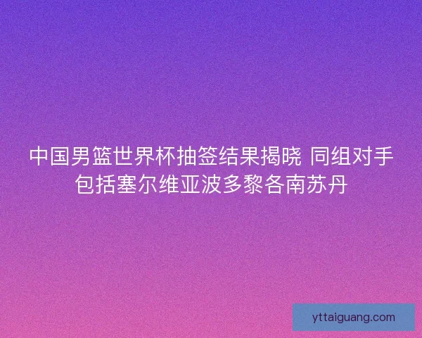 中国男篮世界杯抽签结果揭晓 同组对手包括塞尔维亚波多黎各南苏丹 中国男篮世界杯抽签结果揭晓 同组对手包括塞尔维亚波多黎各南苏丹