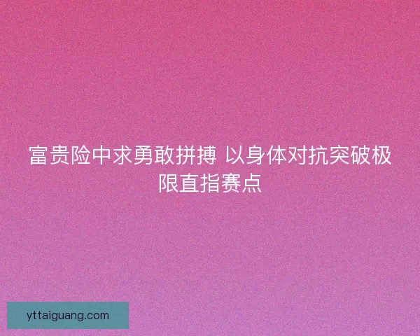 富贵险中求勇敢拼搏 以身体对抗突破极限直指赛点 富贵险中求勇敢拼搏 以身体对抗突破极限直指赛点