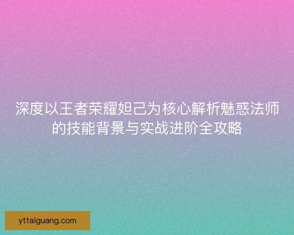 深度以王者荣耀妲己为核心解析魅惑法师的技能背景与实战进阶全攻略