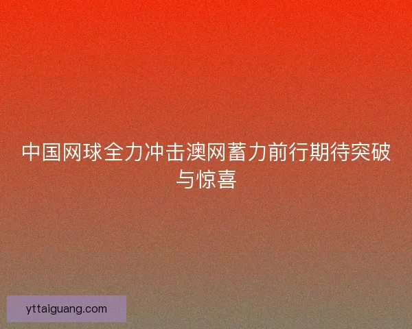 中国网球全力冲击澳网蓄力前行期待突破与惊喜
