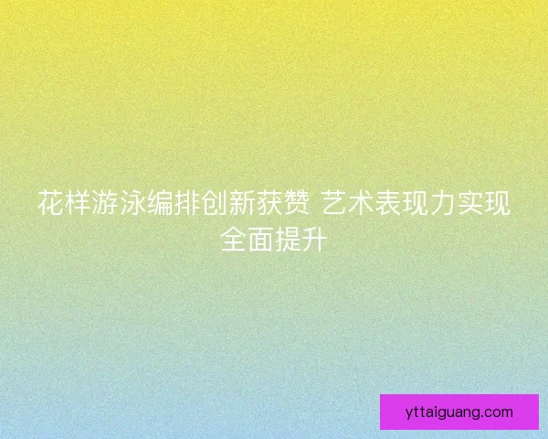 花样游泳编排创新获赞 艺术表现力实现全面提升 花样游泳编排创新获赞 艺术表现力实现全面提升