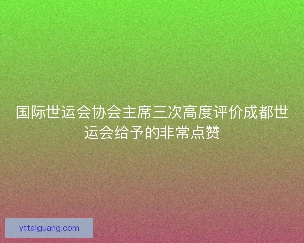 国际世运会协会主席三次高度评价成都世运会给予的非常点赞 国际世运会协会主席三次高度评价成都世运会给予的非常点赞