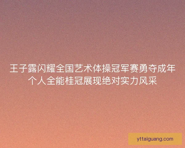 王子露闪耀全国艺术体操冠军赛勇夺成年个人全能桂冠展现绝对实力风采
