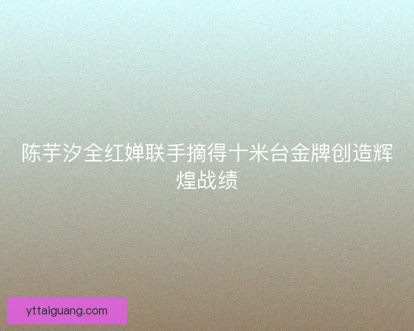 陈芋汐全红婵联手摘得十米台金牌创造辉煌战绩